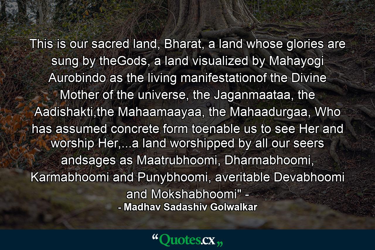 This is our sacred land, Bharat, a land whose glories are sung by theGods, a land visualized by Mahayogi Aurobindo as the living manifestationof the Divine Mother of the universe, the Jaganmaataa, the Aadishakti,the Mahaamaayaa, the Mahaadurgaa, Who has assumed concrete form toenable us to see Her and worship Her,...a land worshipped by all our seers andsages as Maatrubhoomi, Dharmabhoomi, Karmabhoomi and Punybhoomi, averitable Devabhoomi and Mokshabhoomi