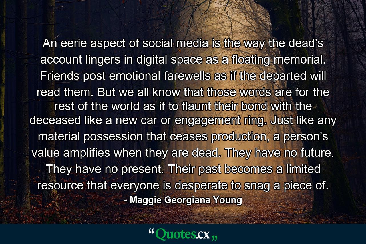 An eerie aspect of social media is the way the dead’s account lingers in digital space as a floating memorial. Friends post emotional farewells as if the departed will read them. But we all know that those words are for the rest of the world as if to flaunt their bond with the deceased like a new car or engagement ring. Just like any material possession that ceases production, a person’s value amplifies when they are dead. They have no future. They have no present. Their past becomes a limited resource that everyone is desperate to snag a piece of. - Quote by Maggie Georgiana Young