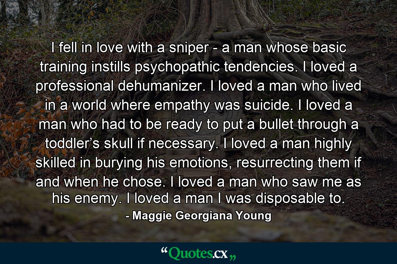 I fell in love with a sniper - a man whose basic training instills psychopathic tendencies. I loved a professional dehumanizer. I loved a man who lived in a world where empathy was suicide. I loved a man who had to be ready to put a bullet through a toddler’s skull if necessary. I loved a man highly skilled in burying his emotions, resurrecting them if and when he chose. I loved a man who saw me as his enemy. I loved a man I was disposable to. - Quote by Maggie Georgiana Young