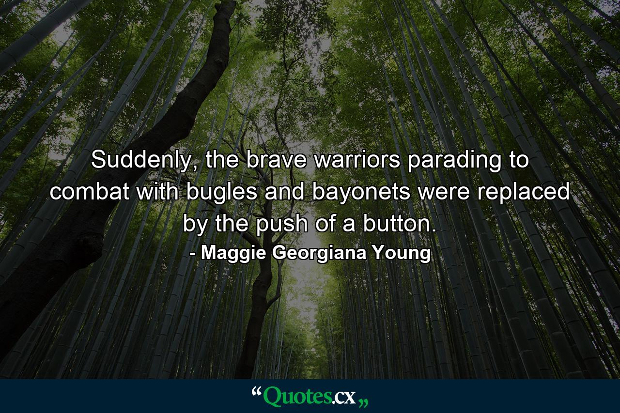 Suddenly, the brave warriors parading to combat with bugles and bayonets were replaced by the push of a button. - Quote by Maggie Georgiana Young