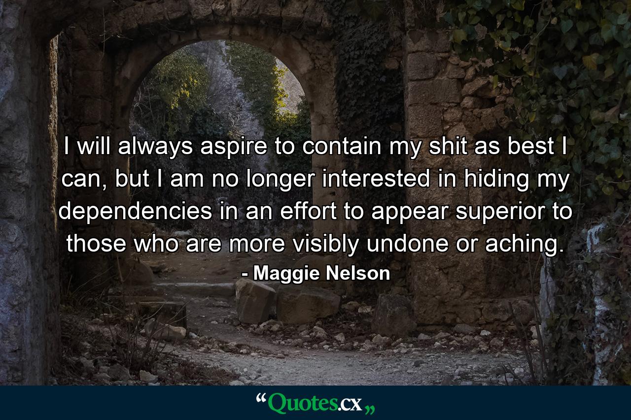 I will always aspire to contain my shit as best I can, but I am no longer interested in hiding my dependencies in an effort to appear superior to those who are more visibly undone or aching. - Quote by Maggie Nelson