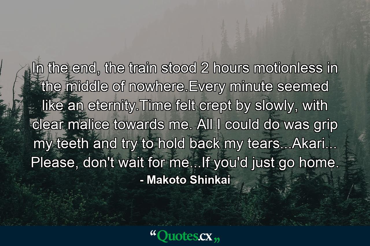 In the end, the train stood 2 hours motionless in the middle of nowhere.Every minute seemed like an eternity.Time felt crept by slowly, with clear malice towards me. All I could do was grip my teeth and try to hold back my tears...Akari... Please, don't wait for me...If you'd just go home. - Quote by Makoto Shinkai