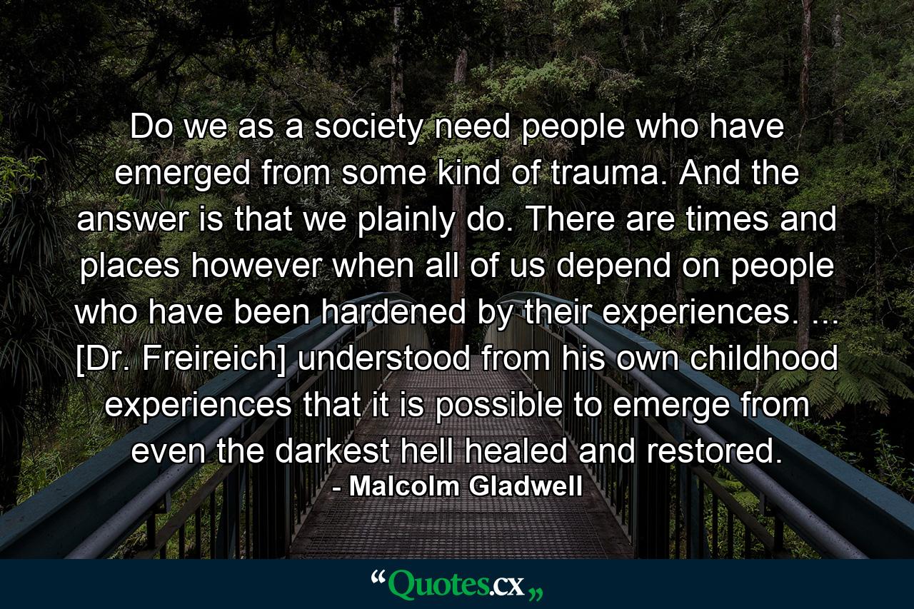 Do we as a society need people who have emerged from some kind of trauma. And the answer is that we plainly do. There are times and places however when all of us depend on people who have been hardened by their experiences. ... [Dr. Freireich] understood from his own childhood experiences that it is possible to emerge from even the darkest hell healed and restored. - Quote by Malcolm Gladwell