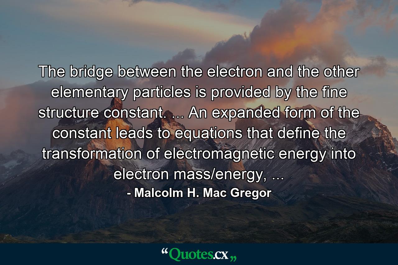 The bridge between the electron and the other elementary particles is provided by the fine structure constant. ... An expanded form of the constant leads to equations that define the transformation of electromagnetic energy into electron mass/energy, ... - Quote by Malcolm H. Mac Gregor