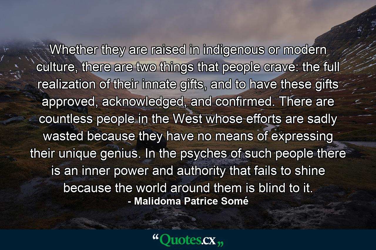 Whether they are raised in indigenous or modern culture, there are two things that people crave: the full realization of their innate gifts, and to have these gifts approved, acknowledged, and confirmed. There are countless people in the West whose efforts are sadly wasted because they have no means of expressing their unique genius. In the psyches of such people there is an inner power and authority that fails to shine because the world around them is blind to it. - Quote by Malidoma Patrice Somé