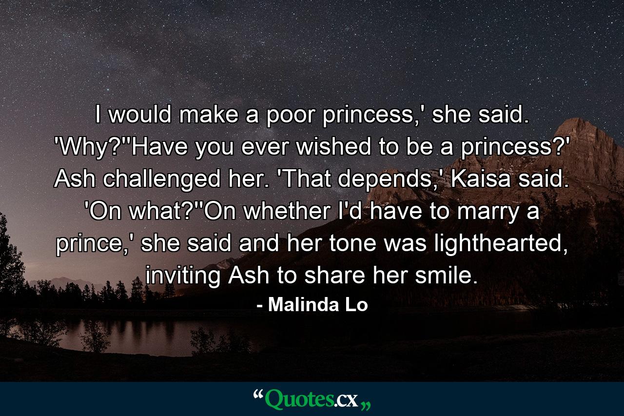 I would make a poor princess,' she said. 'Why?''Have you ever wished to be a princess?' Ash challenged her. 'That depends,' Kaisa said. 'On what?''On whether I'd have to marry a prince,' she said and her tone was lighthearted, inviting Ash to share her smile. - Quote by Malinda Lo