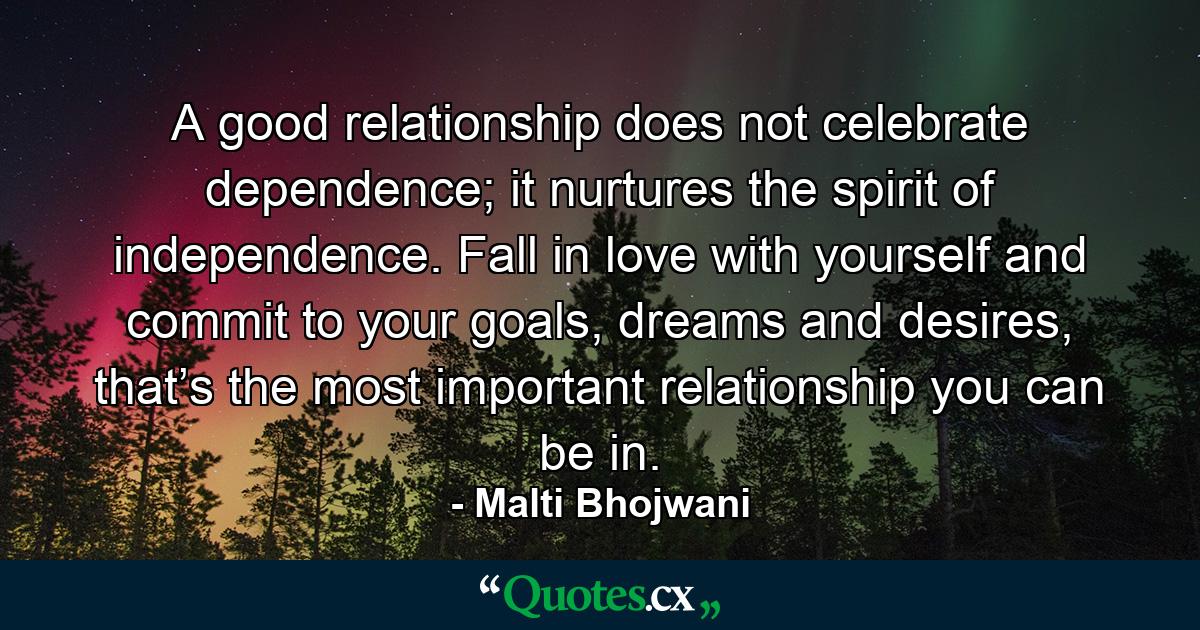 A good relationship does not celebrate dependence; it nurtures the spirit of independence. Fall in love with yourself and commit to your goals, dreams and desires, that’s the most important relationship you can be in. - Quote by Malti Bhojwani