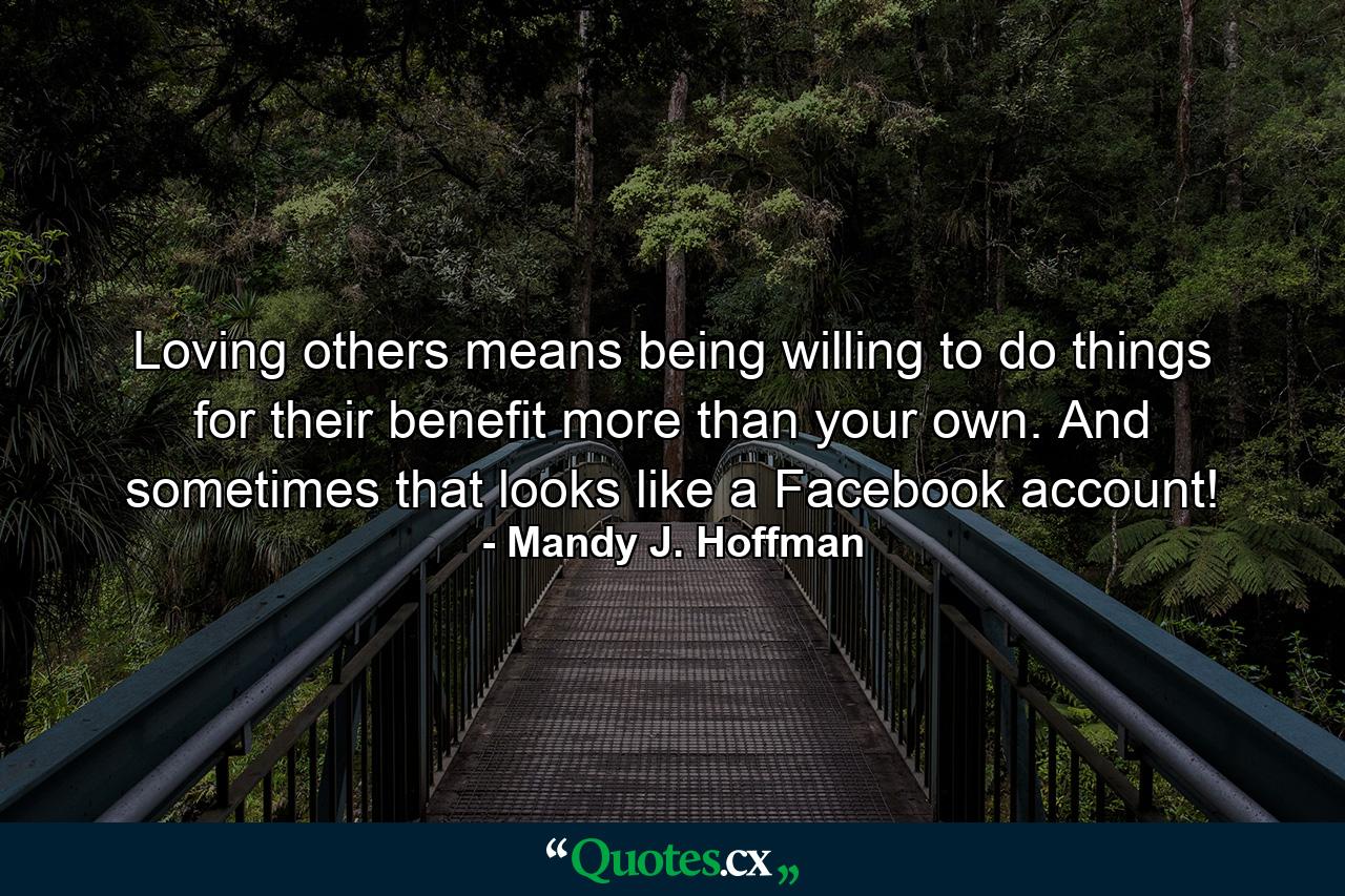 Loving others means being willing to do things for their benefit more than your own. And sometimes that looks like a Facebook account! - Quote by Mandy J. Hoffman