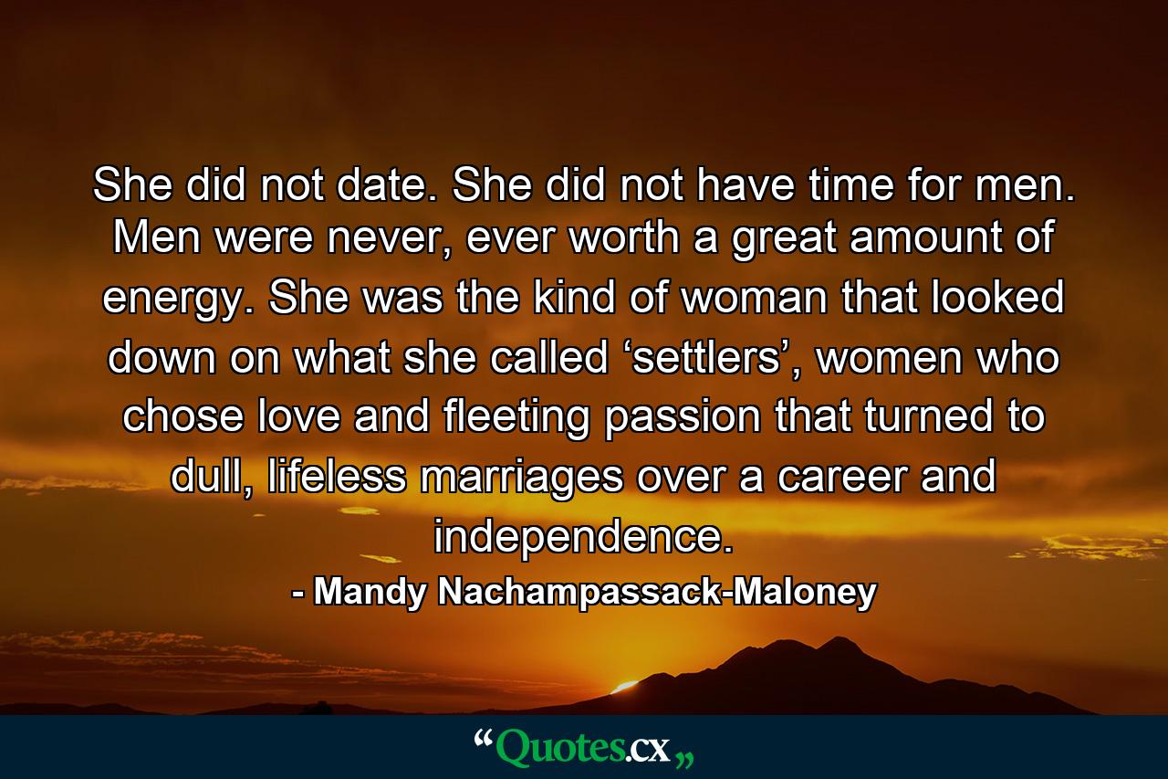 She did not date. She did not have time for men. Men were never, ever worth a great amount of energy. She was the kind of woman that looked down on what she called ‘settlers’, women who chose love and fleeting passion that turned to dull, lifeless marriages over a career and independence. - Quote by Mandy Nachampassack-Maloney