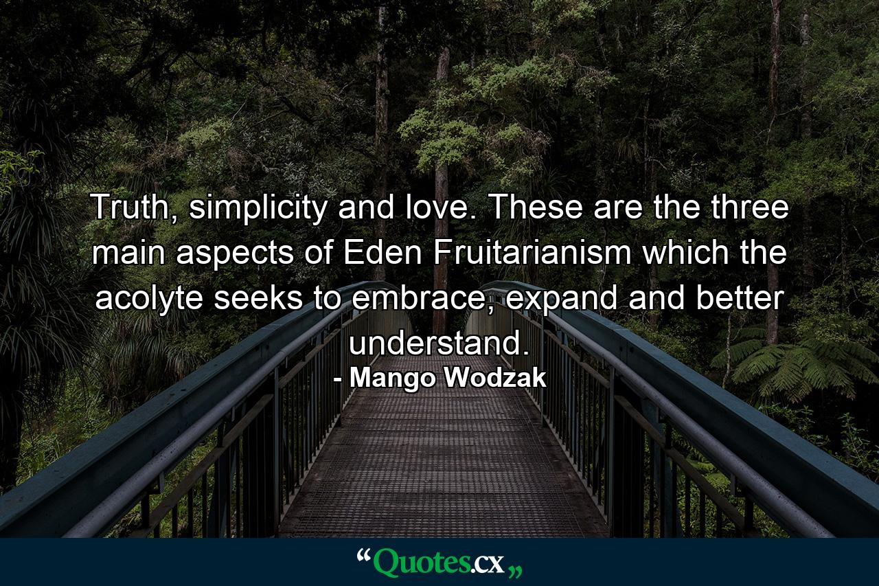 Truth, simplicity and love. These are the three main aspects of Eden Fruitarianism which the acolyte seeks to embrace, expand and better understand. - Quote by Mango Wodzak