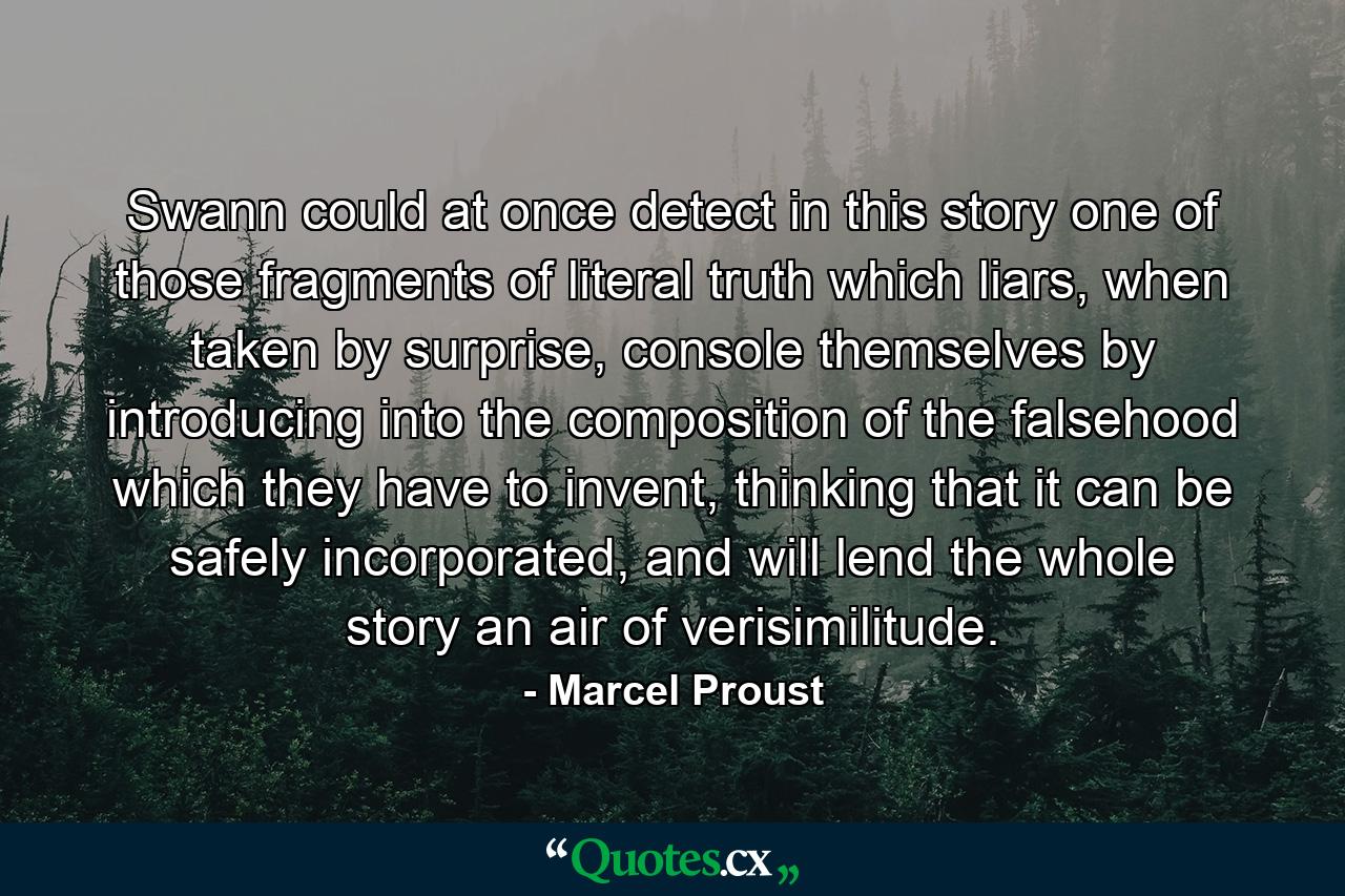 Swann could at once detect in this story one of those fragments of literal truth which liars, when taken by surprise, console themselves by introducing into the composition of the falsehood which they have to invent, thinking that it can be safely incorporated, and will lend the whole story an air of verisimilitude. - Quote by Marcel Proust