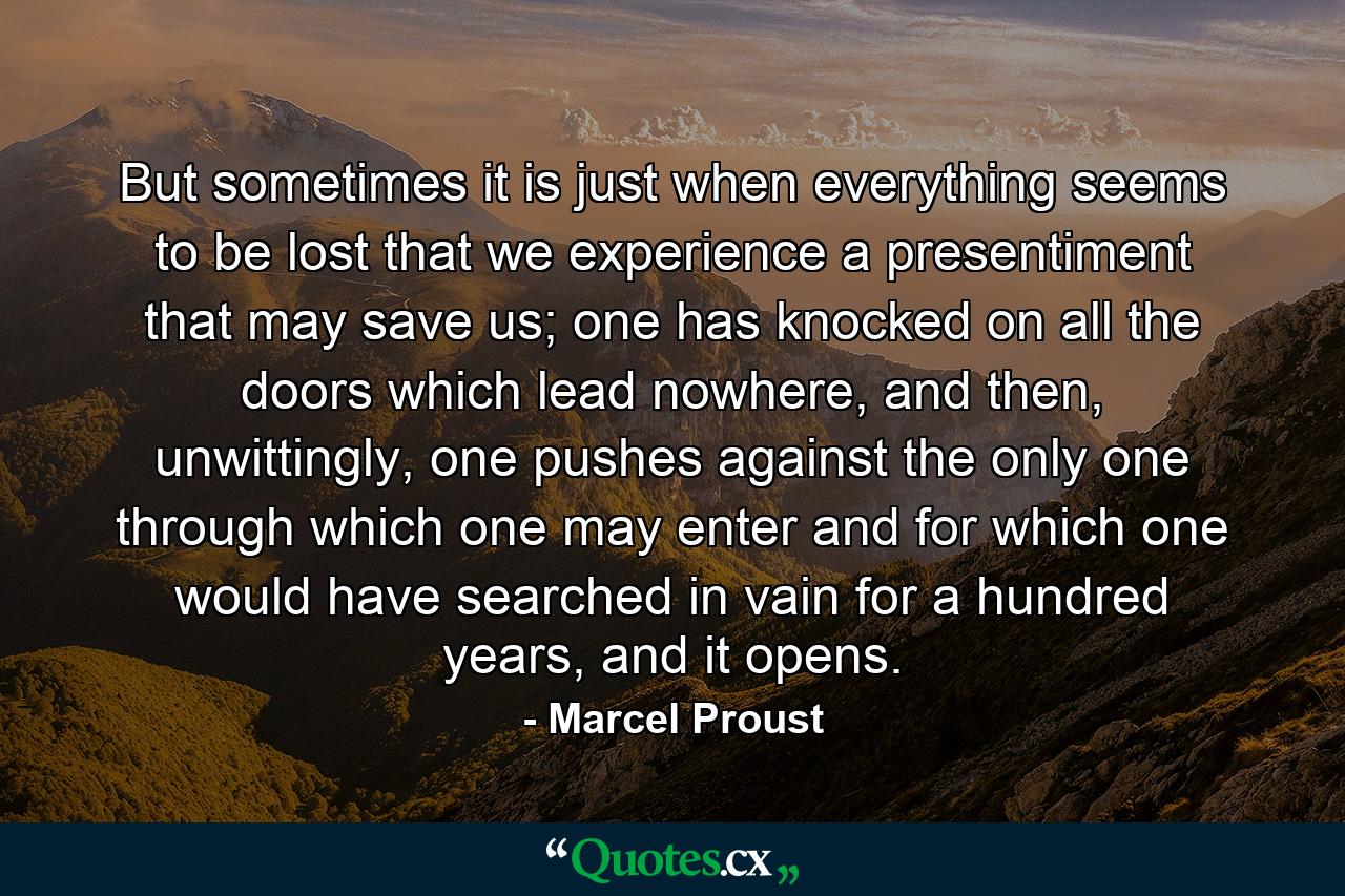 But sometimes it is just when everything seems to be lost that we experience a presentiment that may save us; one has knocked on all the doors which lead nowhere, and then, unwittingly, one pushes against the only one through which one may enter and for which one would have searched in vain for a hundred years, and it opens. - Quote by Marcel Proust