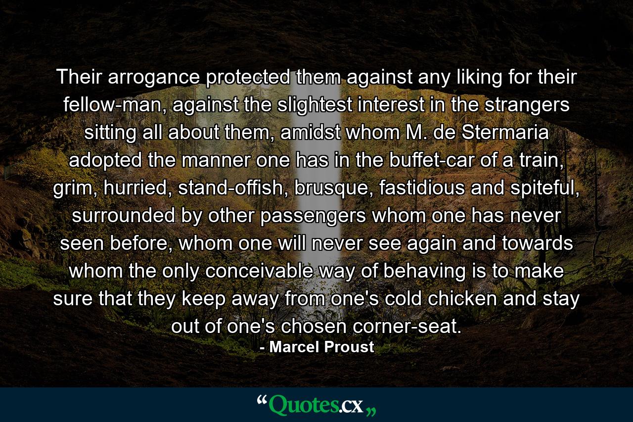 Their arrogance protected them against any liking for their fellow-man, against the slightest interest in the strangers sitting all about them, amidst whom M. de Stermaria adopted the manner one has in the buffet-car of a train, grim, hurried, stand-offish, brusque, fastidious and spiteful, surrounded by other passengers whom one has never seen before, whom one will never see again and towards whom the only conceivable way of behaving is to make sure that they keep away from one's cold chicken and stay out of one's chosen corner-seat. - Quote by Marcel Proust