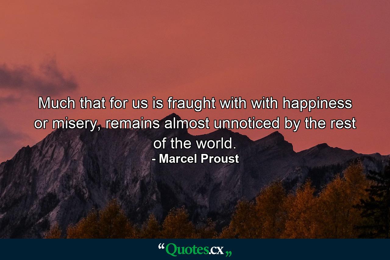 Much that for us is fraught with with happiness or misery, remains almost unnoticed by the rest of the world. - Quote by Marcel Proust