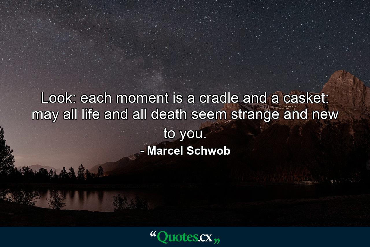 Look: each moment is a cradle and a casket: may all life and all death seem strange and new to you. - Quote by Marcel Schwob