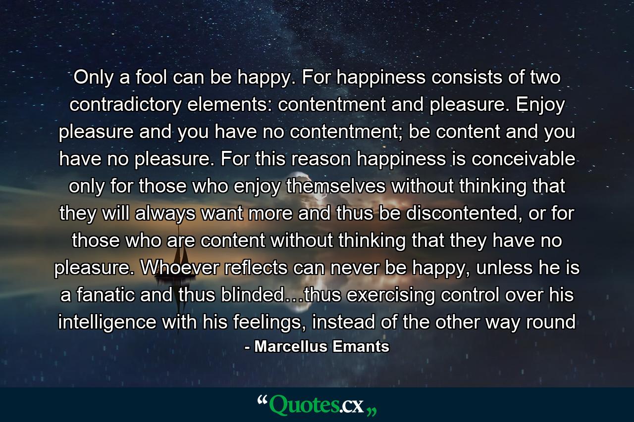 Only a fool can be happy. For happiness consists of two contradictory elements: contentment and pleasure. Enjoy pleasure and you have no contentment; be content and you have no pleasure. For this reason happiness is conceivable only for those who enjoy themselves without thinking that they will always want more and thus be discontented, or for those who are content without thinking that they have no pleasure. Whoever reflects can never be happy, unless he is a fanatic and thus blinded…thus exercising control over his intelligence with his feelings, instead of the other way round - Quote by Marcellus Emants