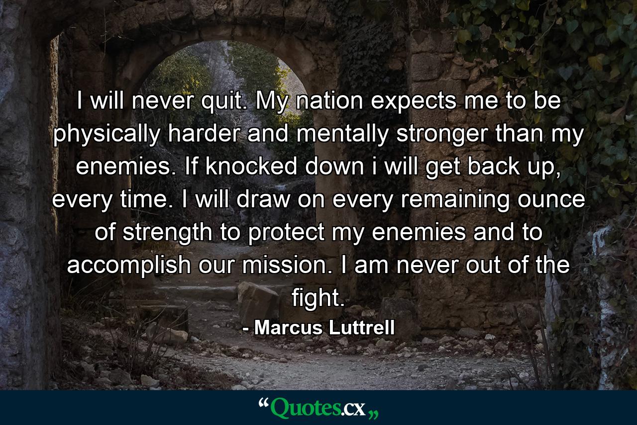 I will never quit. My nation expects me to be physically harder and mentally stronger than my enemies. If knocked down i will get back up, every time. I will draw on every remaining ounce of strength to protect my enemies and to accomplish our mission. I am never out of the fight. - Quote by Marcus Luttrell