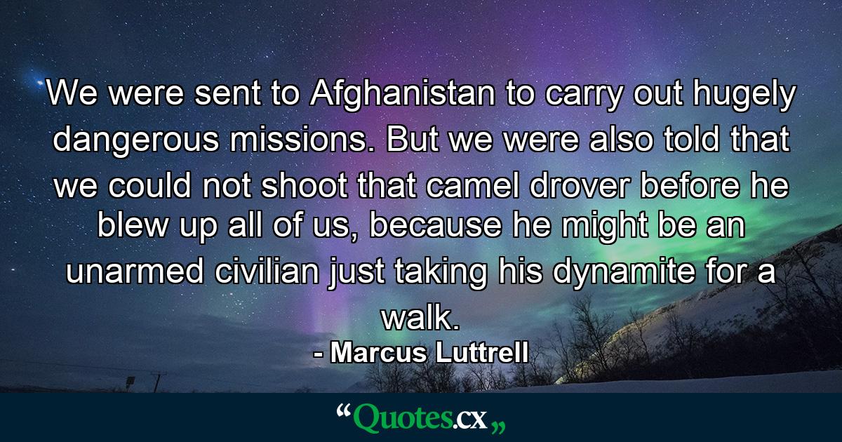 We were sent to Afghanistan to carry out hugely dangerous missions. But we were also told that we could not shoot that camel drover before he blew up all of us, because he might be an unarmed civilian just taking his dynamite for a walk. - Quote by Marcus Luttrell