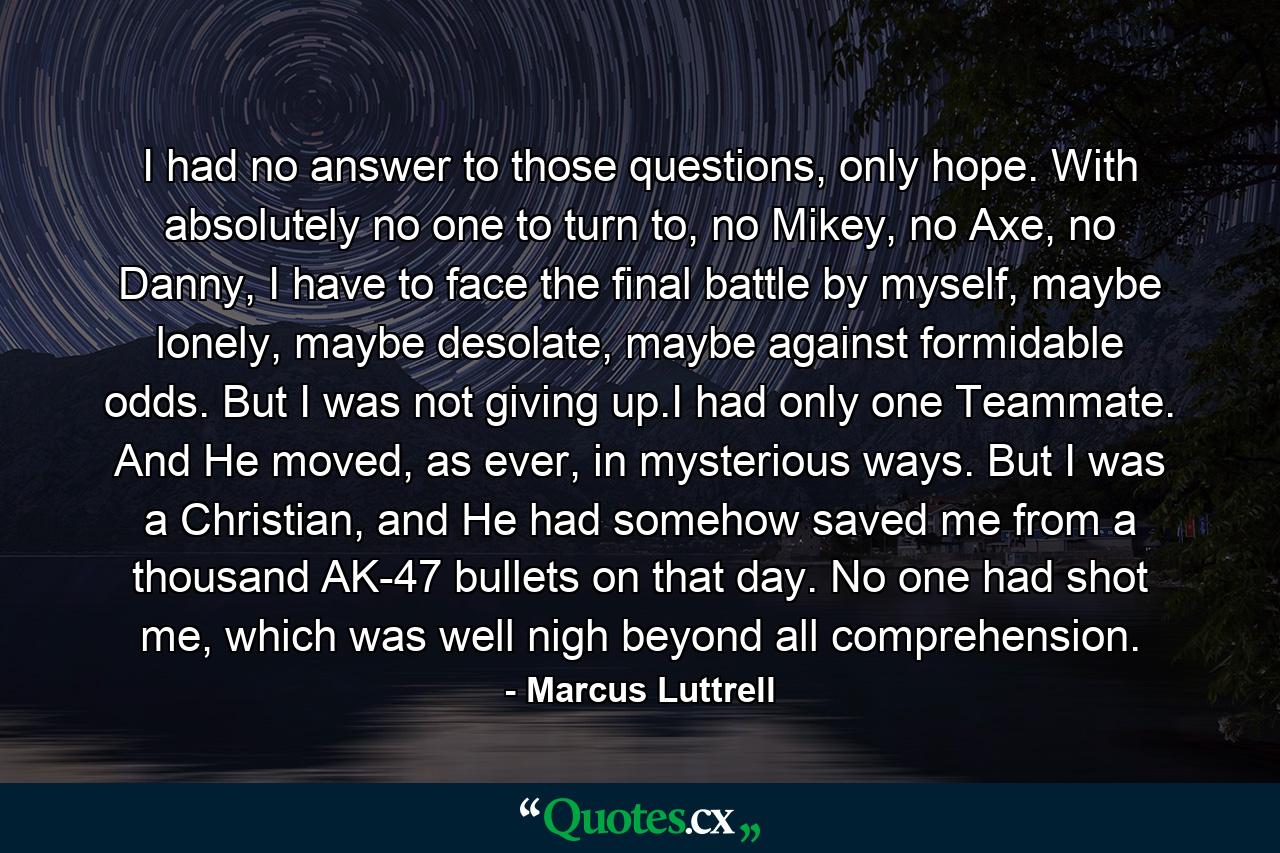 I had no answer to those questions, only hope. With absolutely no one to turn to, no Mikey, no Axe, no Danny, I have to face the final battle by myself, maybe lonely, maybe desolate, maybe against formidable odds. But I was not giving up.I had only one Teammate. And He moved, as ever, in mysterious ways. But I was a Christian, and He had somehow saved me from a thousand AK-47 bullets on that day. No one had shot me, which was well nigh beyond all comprehension. - Quote by Marcus Luttrell