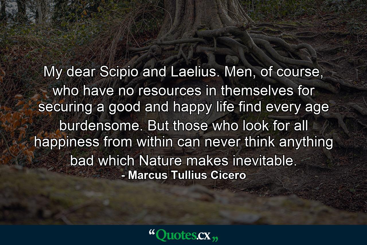 My dear Scipio and Laelius. Men, of course, who have no resources in themselves for securing a good and happy life find every age burdensome. But those who look for all happiness from within can never think anything bad which Nature makes inevitable. - Quote by Marcus Tullius Cicero