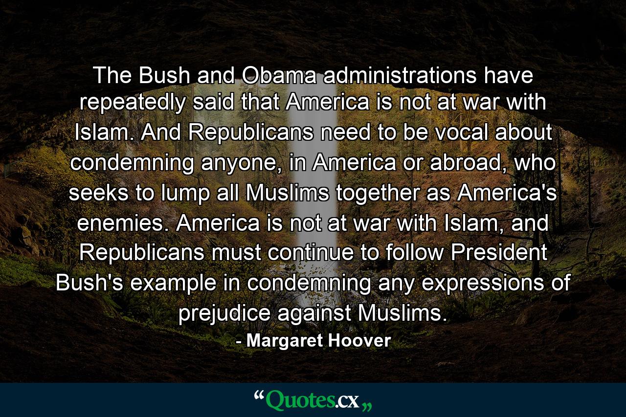 The Bush and Obama administrations have repeatedly said that America is not at war with Islam. And Republicans need to be vocal about condemning anyone, in America or abroad, who seeks to lump all Muslims together as America's enemies. America is not at war with Islam, and Republicans must continue to follow President Bush's example in condemning any expressions of prejudice against Muslims. - Quote by Margaret Hoover