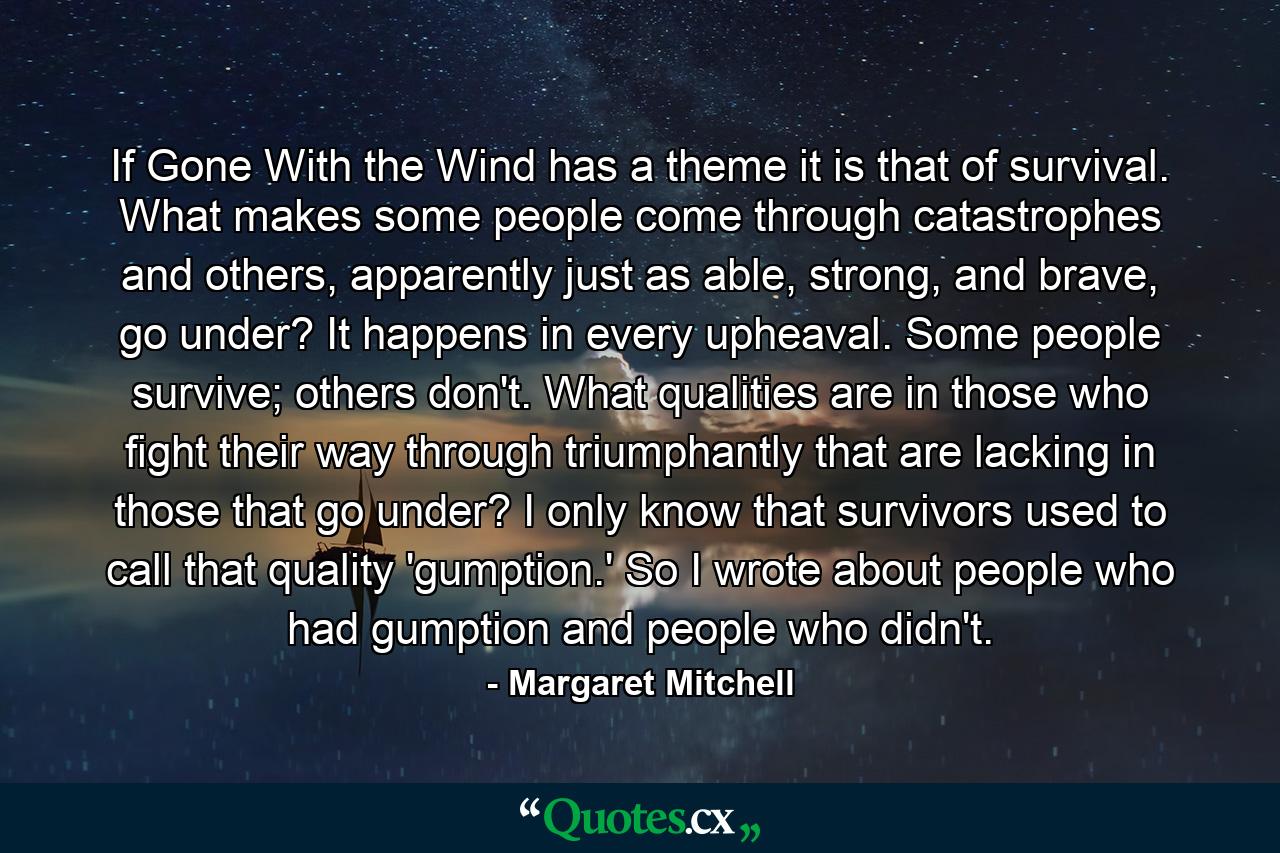 If Gone With the Wind has a theme it is that of survival. What makes some people come through catastrophes and others, apparently just as able, strong, and brave, go under? It happens in every upheaval. Some people survive; others don't. What qualities are in those who fight their way through triumphantly that are lacking in those that go under? I only know that survivors used to call that quality 'gumption.' So I wrote about people who had gumption and people who didn't. - Quote by Margaret Mitchell