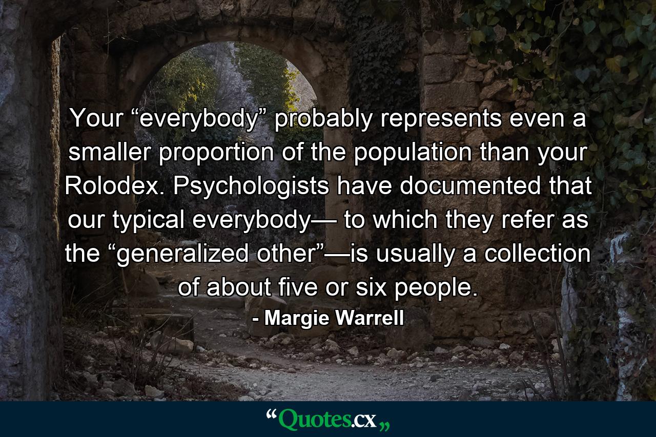 Your “everybody” probably represents even a smaller proportion of the population than your Rolodex. Psychologists have documented that our typical everybody— to which they refer as the “generalized other”—is usually a collection of about five or six people. - Quote by Margie Warrell