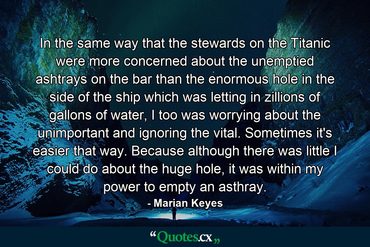 In the same way that the stewards on the Titanic were more concerned about the unemptied ashtrays on the bar than the enormous hole in the side of the ship which was letting in zillions of gallons of water, I too was worrying about the unimportant and ignoring the vital. Sometimes it's easier that way. Because although there was little I could do about the huge hole, it was within my power to empty an asthray. - Quote by Marian Keyes