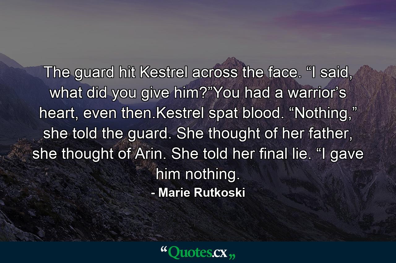 The guard hit Kestrel across the face. “I said, what did you give him?”You had a warrior’s heart, even then.Kestrel spat blood. “Nothing,” she told the guard. She thought of her father, she thought of Arin. She told her final lie. “I gave him nothing. - Quote by Marie Rutkoski