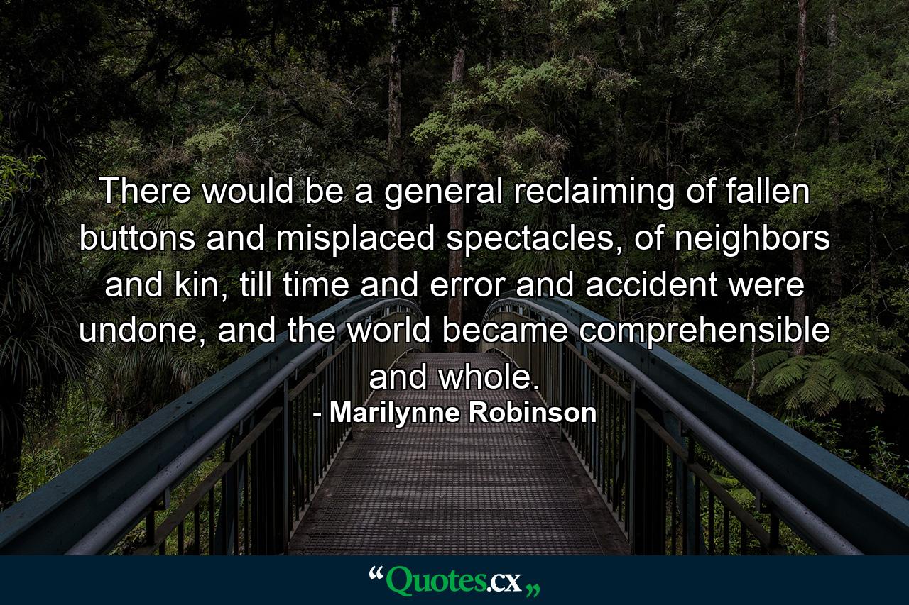 There would be a general reclaiming of fallen buttons and misplaced spectacles, of neighbors and kin, till time and error and accident were undone, and the world became comprehensible and whole. - Quote by Marilynne Robinson