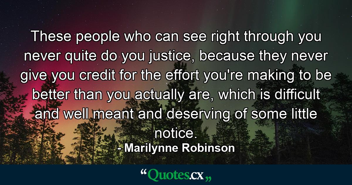 These people who can see right through you never quite do you justice, because they never give you credit for the effort you're making to be better than you actually are, which is difficult and well meant and deserving of some little notice. - Quote by Marilynne Robinson