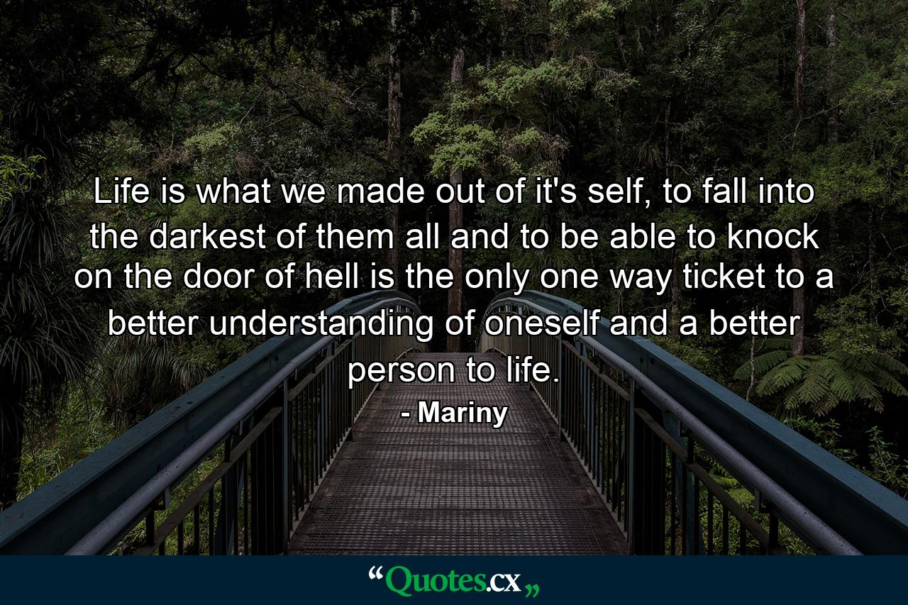 Life is what we made out of it's self, to fall into the darkest of them all and to be able to knock on the door of hell is the only one way ticket to a better understanding of oneself and a better person to life. - Quote by Mariny