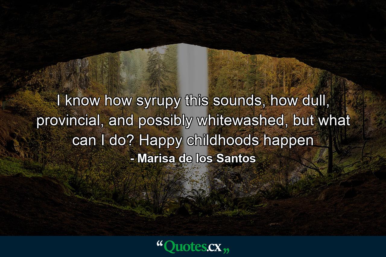 I know how syrupy this sounds, how dull, provincial, and possibly whitewashed, but what can I do? Happy childhoods happen - Quote by Marisa de los Santos