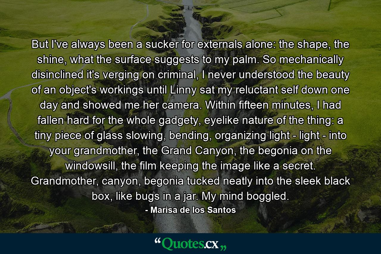 But I've always been a sucker for externals alone: the shape, the shine, what the surface suggests to my palm. So mechanically disinclined it's verging on criminal, I never understood the beauty of an object's workings until Linny sat my reluctant self down one day and showed me her camera. Within fifteen minutes, I had fallen hard for the whole gadgety, eyelike nature of the thing: a tiny piece of glass slowing, bending, organizing light - light - into your grandmother, the Grand Canyon, the begonia on the windowsill, the film keeping the image like a secret. Grandmother, canyon, begonia tucked neatly into the sleek black box, like bugs in a jar. My mind boggled. - Quote by Marisa de los Santos