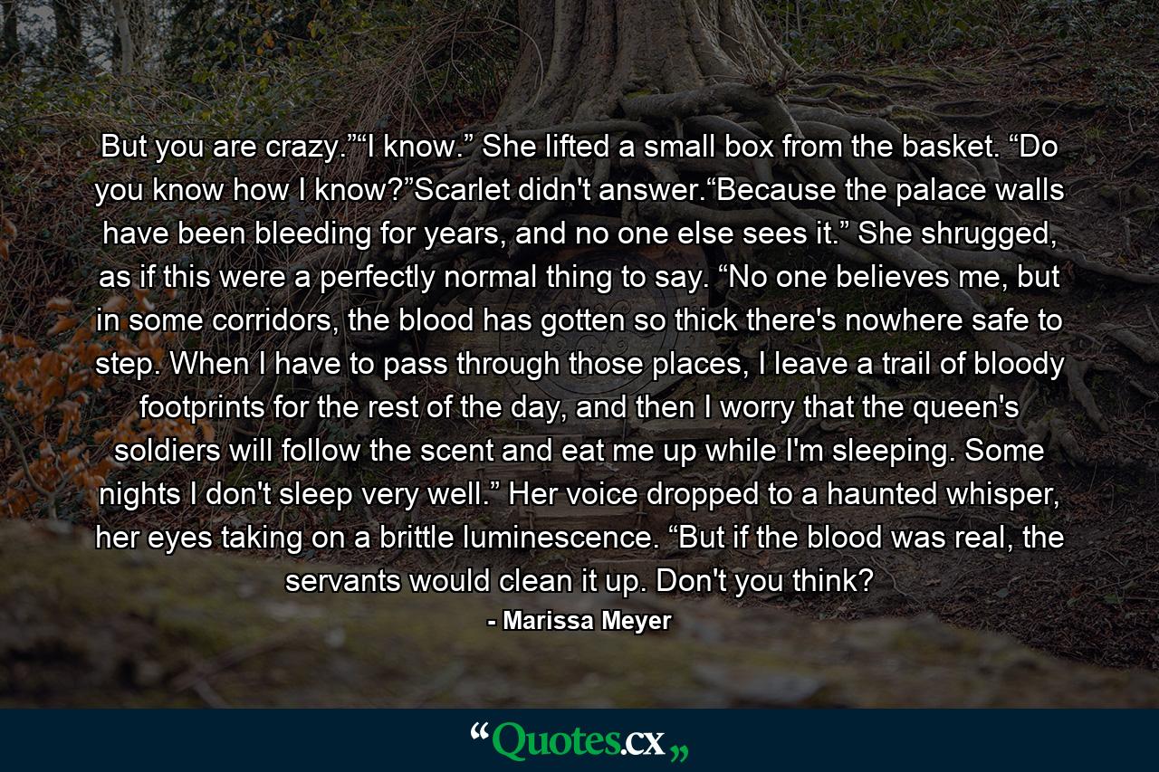 But you are crazy.”“I know.” She lifted a small box from the basket. “Do you know how I know?”Scarlet didn't answer.“Because the palace walls have been bleeding for years, and no one else sees it.” She shrugged, as if this were a perfectly normal thing to say. “No one believes me, but in some corridors, the blood has gotten so thick there's nowhere safe to step. When I have to pass through those places, I leave a trail of bloody footprints for the rest of the day, and then I worry that the queen's soldiers will follow the scent and eat me up while I'm sleeping. Some nights I don't sleep very well.” Her voice dropped to a haunted whisper, her eyes taking on a brittle luminescence. “But if the blood was real, the servants would clean it up. Don't you think? - Quote by Marissa Meyer