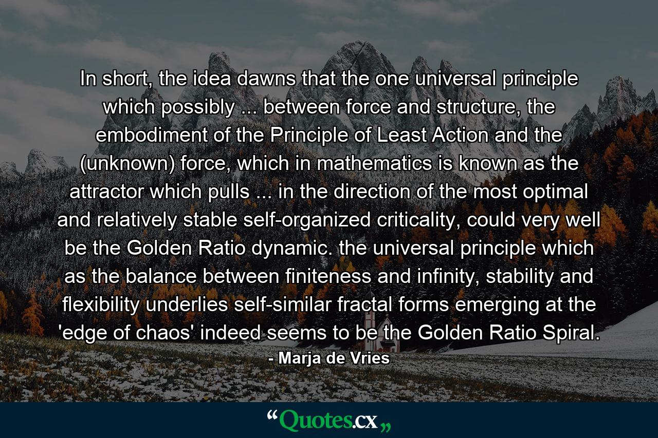 In short, the idea dawns that the one universal principle which possibly ... between force and structure, the embodiment of the Principle of Least Action and the (unknown) force, which in mathematics is known as the attractor which pulls ... in the direction of the most optimal and relatively stable self-organized criticality, could very well be the Golden Ratio dynamic. the universal principle which as the balance between finiteness and infinity, stability and flexibility underlies self-similar fractal forms emerging at the 'edge of chaos' indeed seems to be the Golden Ratio Spiral. - Quote by Marja de Vries