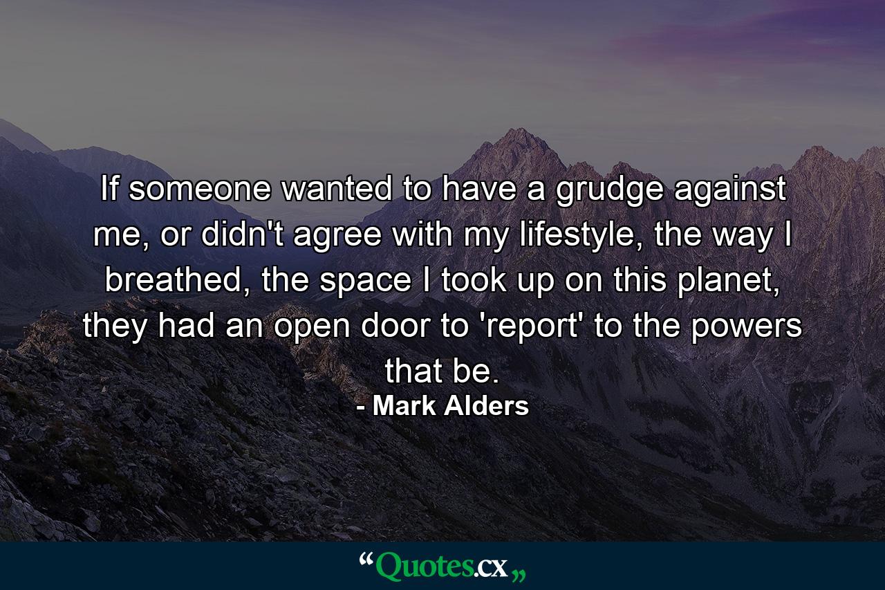 If someone wanted to have a grudge against me, or didn't agree with my lifestyle, the way I breathed, the space I took up on this planet, they had an open door to 'report' to the powers that be. - Quote by Mark Alders