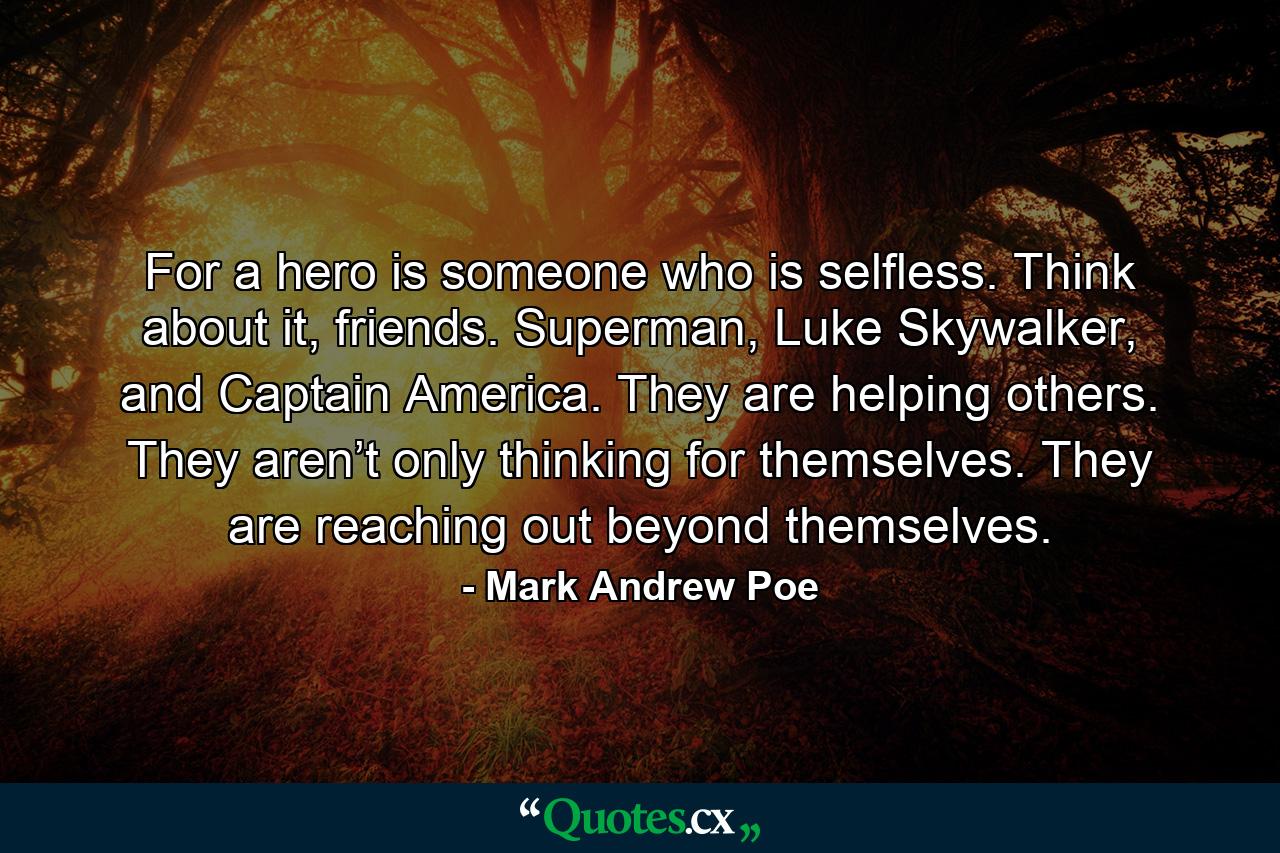 For a hero is someone who is selfless. Think about it, friends. Superman, Luke Skywalker, and Captain America. They are helping others. They aren’t only thinking for themselves. They are reaching out beyond themselves. - Quote by Mark Andrew Poe