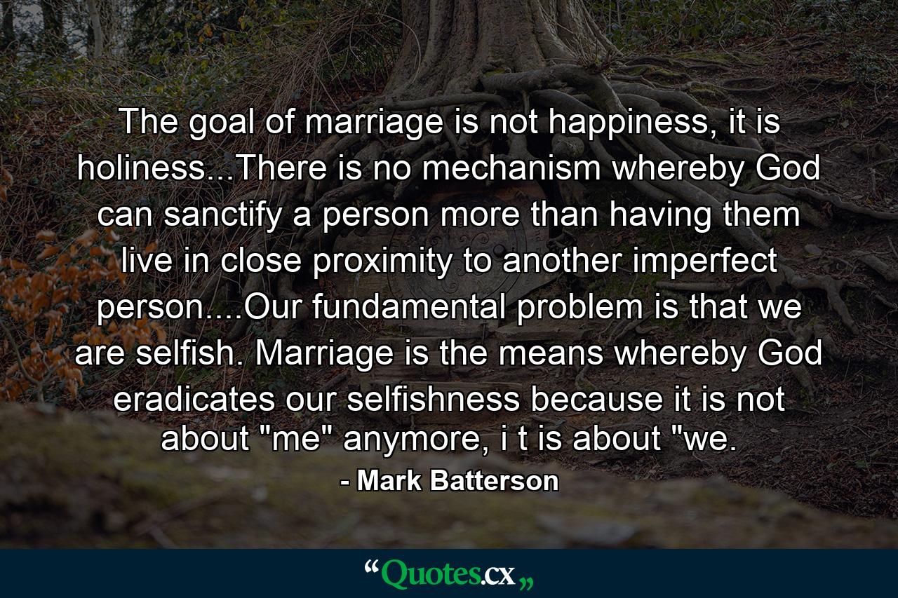 The goal of marriage is not happiness, it is holiness...There is no mechanism whereby God can sanctify a person more than having them live in close proximity to another imperfect person....Our fundamental problem is that we are selfish. Marriage is the means whereby God eradicates our selfishness because it is not about 