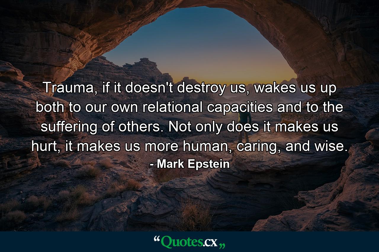 Trauma, if it doesn't destroy us, wakes us up both to our own relational capacities and to the suffering of others. Not only does it makes us hurt, it makes us more human, caring, and wise. - Quote by Mark Epstein