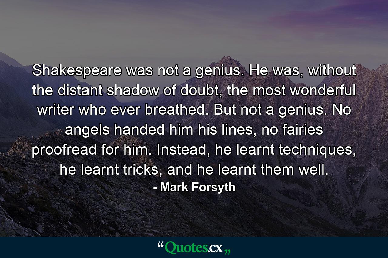 Shakespeare was not a genius. He was, without the distant shadow of doubt, the most wonderful writer who ever breathed. But not a genius. No angels handed him his lines, no fairies proofread for him. Instead, he learnt techniques, he learnt tricks, and he learnt them well. - Quote by Mark Forsyth