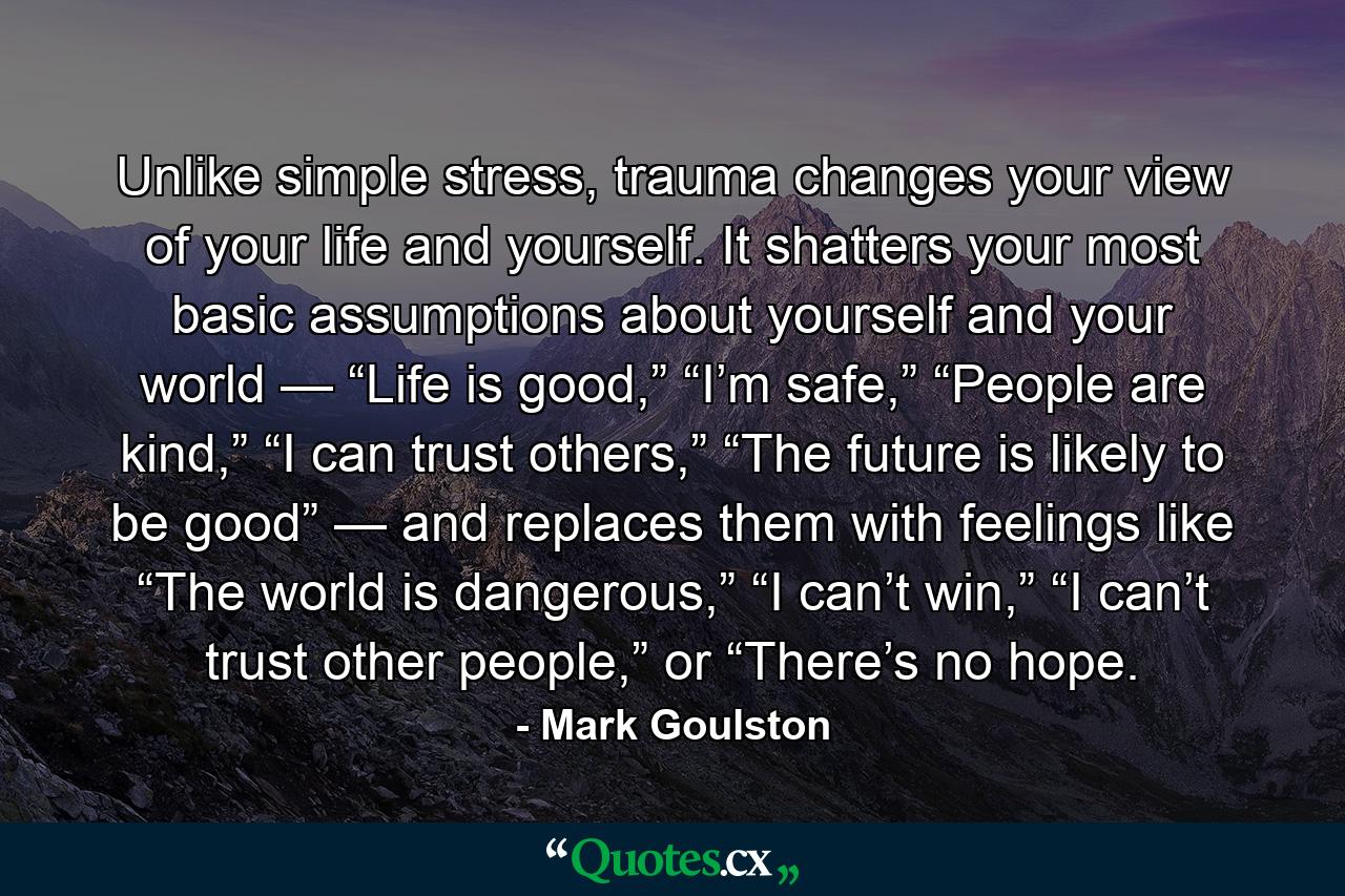 Unlike simple stress, trauma changes your view of your life and yourself. It shatters your most basic assumptions about yourself and your world — “Life is good,” “I’m safe,” “People are kind,” “I can trust others,” “The future is likely to be good” — and replaces them with feelings like “The world is dangerous,” “I can’t win,” “I can’t trust other people,” or “There’s no hope. - Quote by Mark Goulston