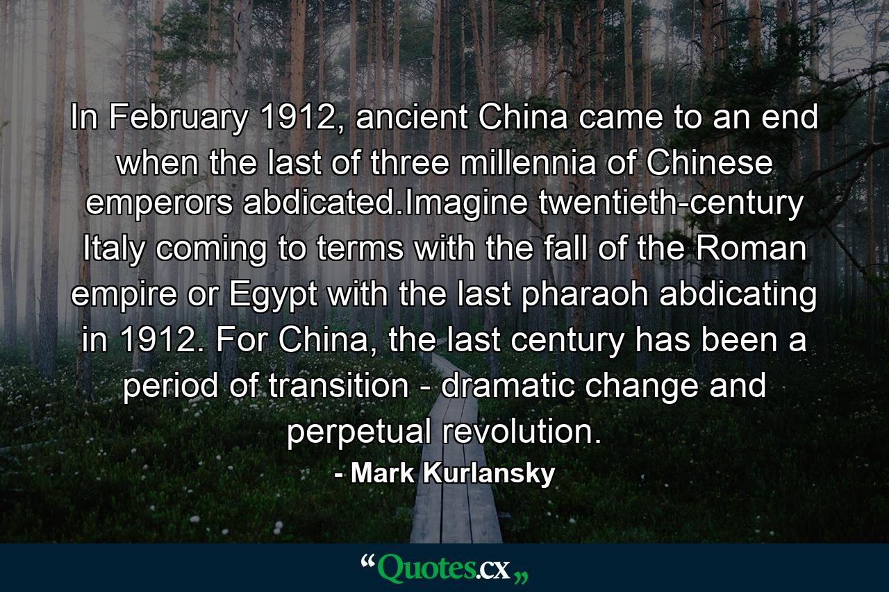 In February 1912, ancient China came to an end when the last of three millennia of Chinese emperors abdicated.Imagine twentieth-century Italy coming to terms with the fall of the Roman empire or Egypt with the last pharaoh abdicating in 1912. For China, the last century has been a period of transition - dramatic change and perpetual revolution. - Quote by Mark Kurlansky