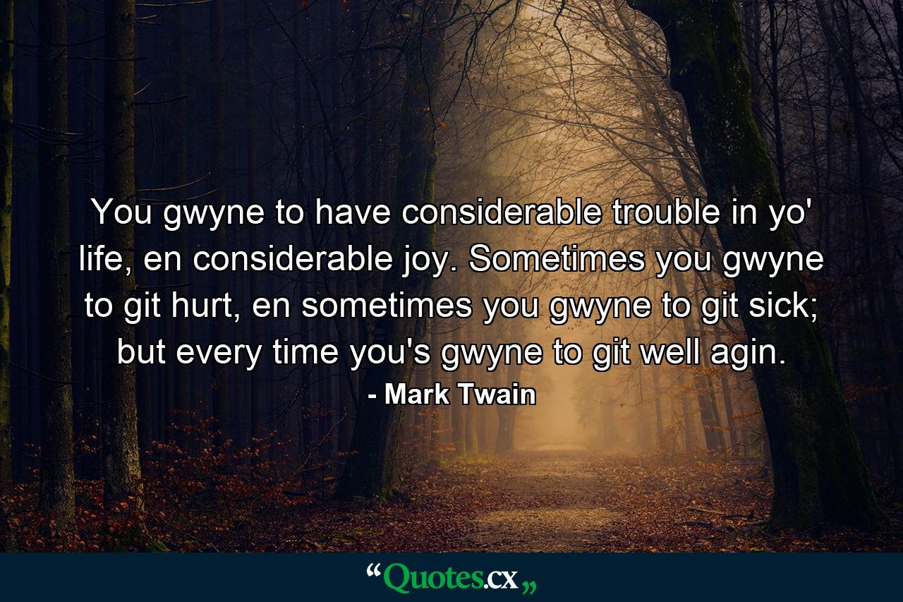 You gwyne to have considerable trouble in yo' life, en considerable joy. Sometimes you gwyne to git hurt, en sometimes you gwyne to git sick; but every time you's gwyne to git well agin. - Quote by Mark Twain