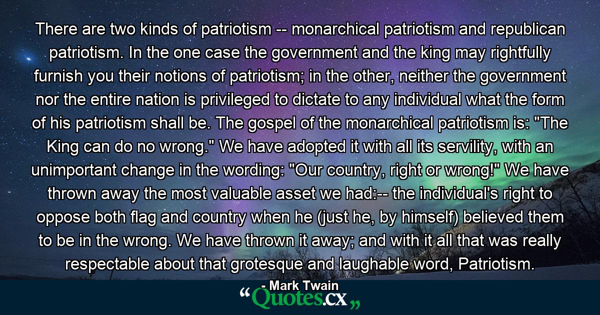 There are two kinds of patriotism -- monarchical patriotism and republican patriotism. In the one case the government and the king may rightfully furnish you their notions of patriotism; in the other, neither the government nor the entire nation is privileged to dictate to any individual what the form of his patriotism shall be. The gospel of the monarchical patriotism is: 