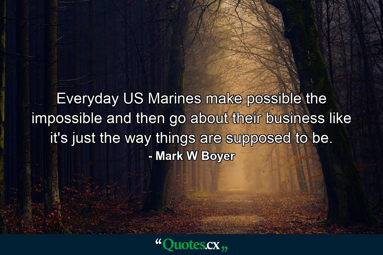 Everyday US Marines make possible the impossible and then go about their business like it's just the way things are supposed to be. - Quote by Mark W Boyer