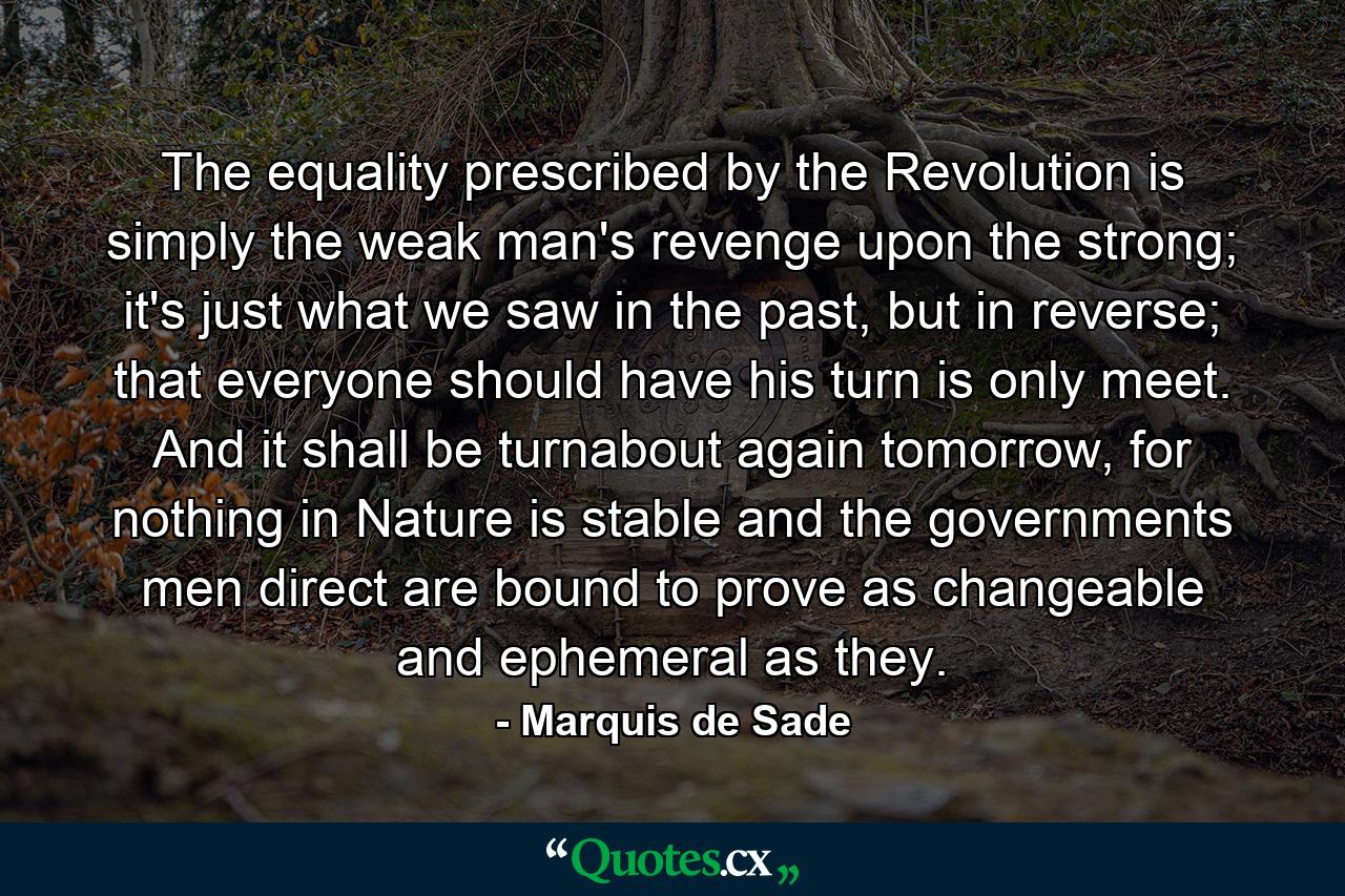 The equality prescribed by the Revolution is simply the weak man's revenge upon the strong; it's just what we saw in the past, but in reverse; that everyone should have his turn is only meet. And it shall be turnabout again tomorrow, for nothing in Nature is stable and the governments men direct are bound to prove as changeable and ephemeral as they. - Quote by Marquis de Sade