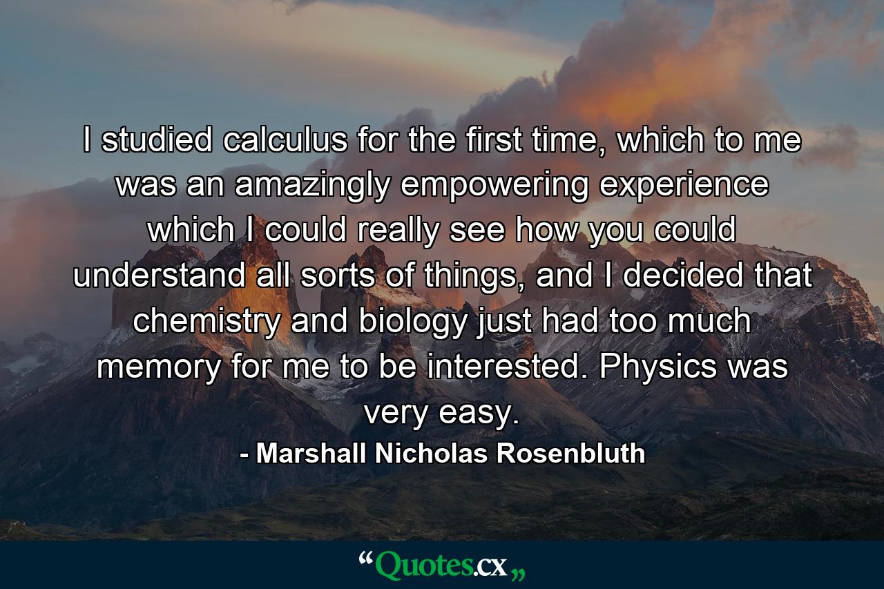 I studied calculus for the first time, which to me was an amazingly empowering experience which I could really see how you could understand all sorts of things, and I decided that chemistry and biology just had too much memory for me to be interested. Physics was very easy. - Quote by Marshall Nicholas Rosenbluth