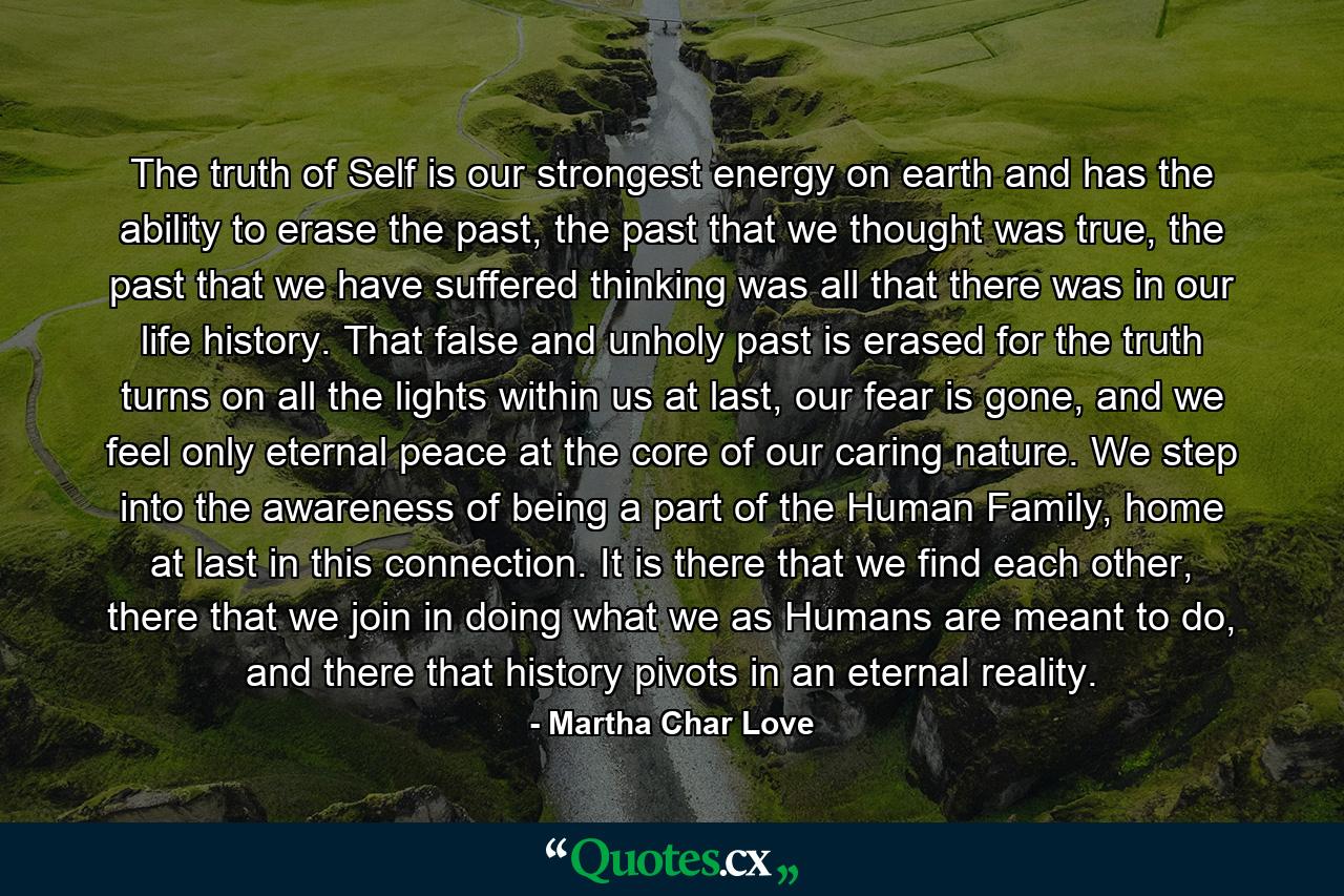 The truth of Self is our strongest energy on earth and has the ability to erase the past, the past that we thought was true, the past that we have suffered thinking was all that there was in our life history. That false and unholy past is erased for the truth turns on all the lights within us at last, our fear is gone, and we feel only eternal peace at the core of our caring nature. We step into the awareness of being a part of the Human Family, home at last in this connection. It is there that we find each other, there that we join in doing what we as Humans are meant to do, and there that history pivots in an eternal reality. - Quote by Martha Char Love