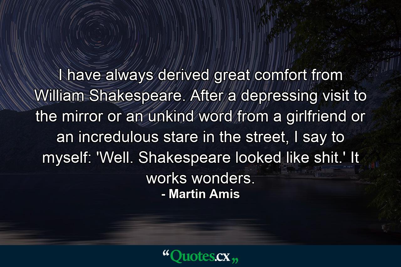 I have always derived great comfort from William Shakespeare. After a depressing visit to the mirror or an unkind word from a girlfriend or an incredulous stare in the street, I say to myself: 'Well. Shakespeare looked like shit.' It works wonders. - Quote by Martin Amis